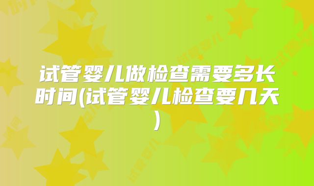 试管婴儿做检查需要多长时间(试管婴儿检查要几天)