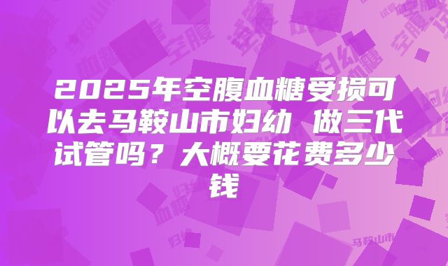 2025年空腹血糖受损可以去马鞍山市妇幼 做三代试管吗?大概要花费多少钱