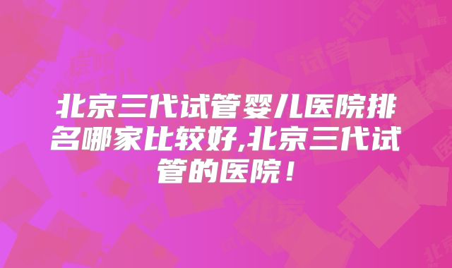 北京三代试管婴儿医院排名哪家比较好,北京三代试管的医院!