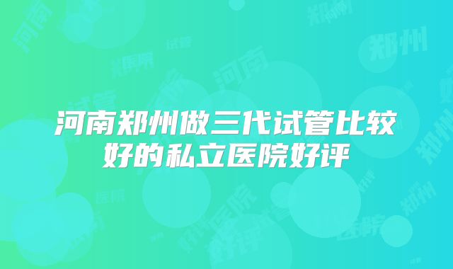 河南郑州做三代试管比较好的私立医院好评