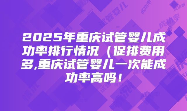2025年重庆试管婴儿成功率排行情况（促排费用多,重庆试管婴儿一次能成功率高吗！