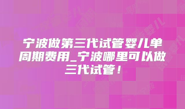 宁波做第三代试管婴儿单周期费用_宁波哪里可以做三代试管！