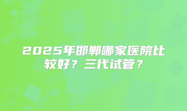 2025年邯郸哪家医院比较好?三代试管?