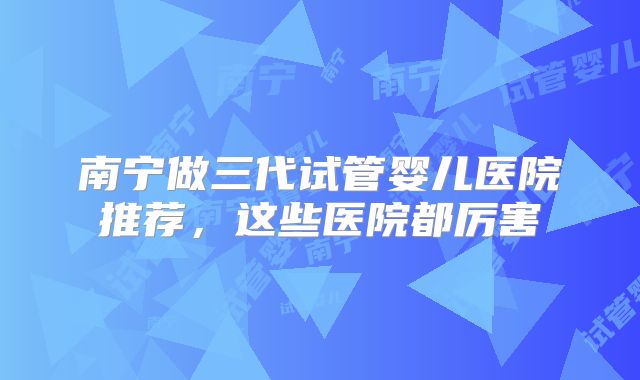南宁做三代试管婴儿医院推荐,这些医院都厉害