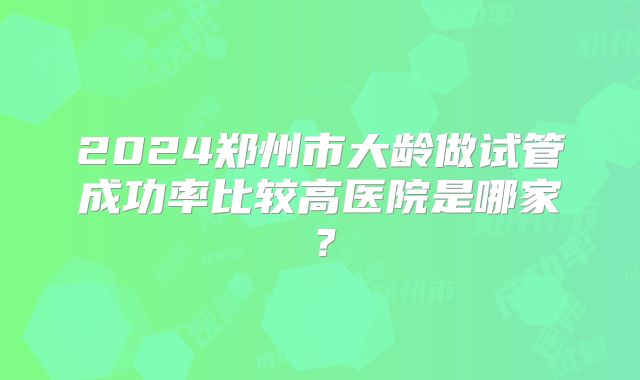 2024郑州市大龄做试管成功率比较高医院是哪家？