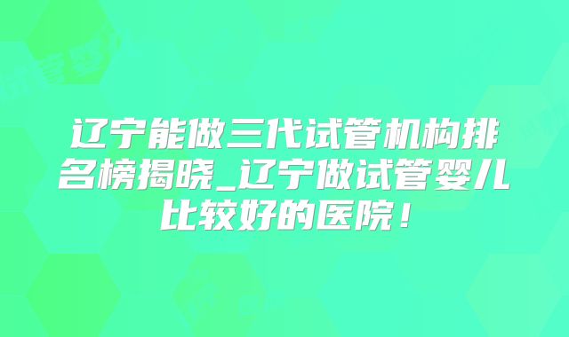 辽宁能做三代试管机构排名榜揭晓_辽宁做试管婴儿比较好的医院！