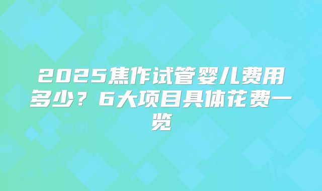 2025焦作试管婴儿费用多少?6大项目具体花费一览