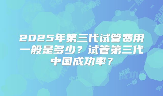 2025年第三代试管费用一般是多少？试管第三代中国成功率？