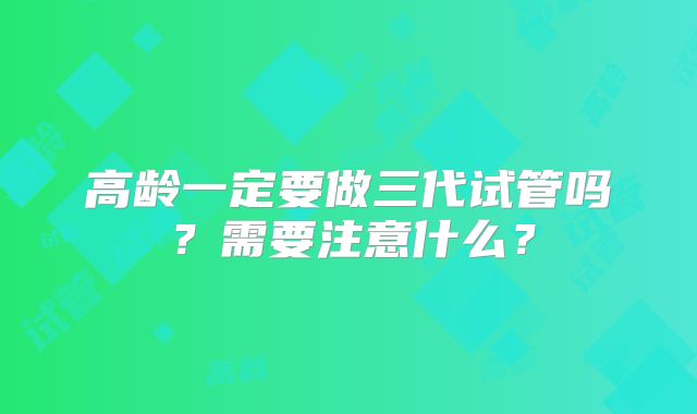 高龄一定要做三代试管吗?需要注意什么?