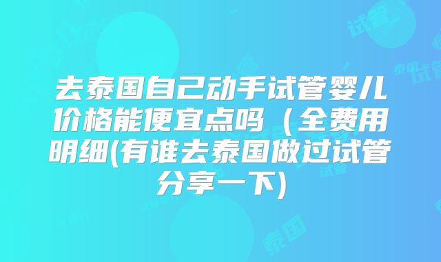 去泰国自己动手试管婴儿价格能便宜点吗（全费用明细(有谁去泰国做过试管分享一下)