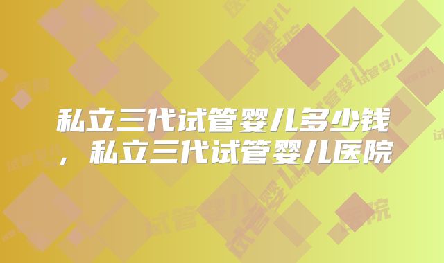 私立三代试管婴儿多少钱，私立三代试管婴儿医院