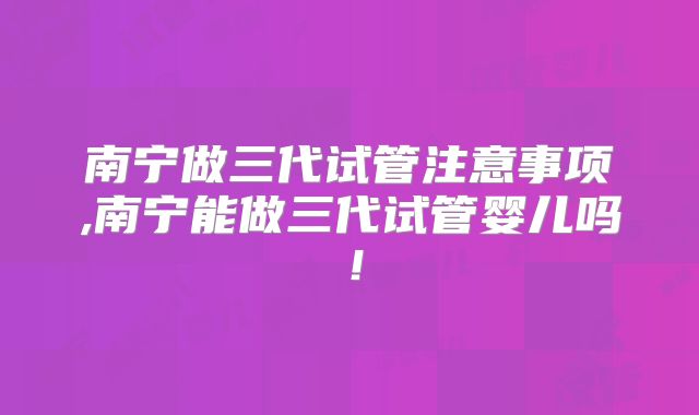 南宁做三代试管注意事项,南宁能做三代试管婴儿吗!