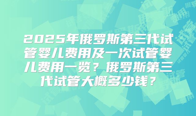 2025年俄罗斯第三代试管婴儿费用及一次试管婴儿费用一览？俄罗斯第三代试管大概多少钱？