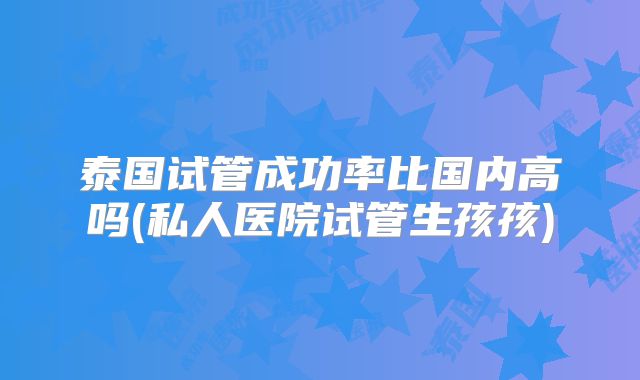 泰国试管成功率比国内高吗(私人医院试管生孩孩)