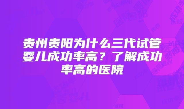 贵州贵阳为什么三代试管婴儿成功率高?了解成功率高的医院