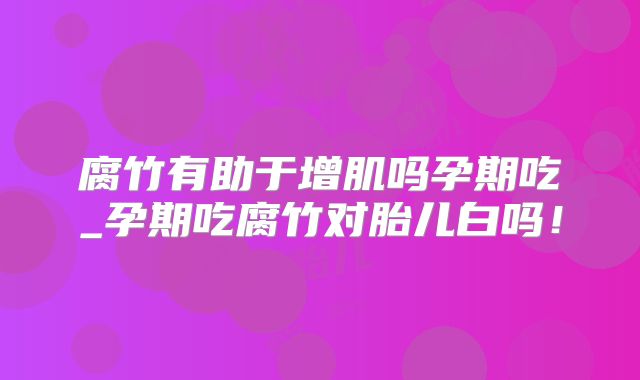 腐竹有助于增肌吗孕期吃_孕期吃腐竹对胎儿白吗!