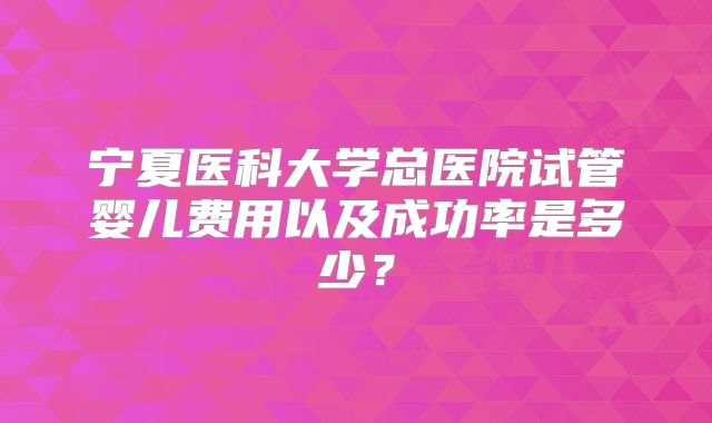 宁夏医科大学总医院试管婴儿费用以及成功率是多少？