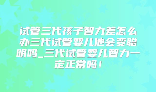 试管三代孩子智力差怎么办三代试管婴儿他会变聪明吗_三代试管婴儿智力一定正常吗！