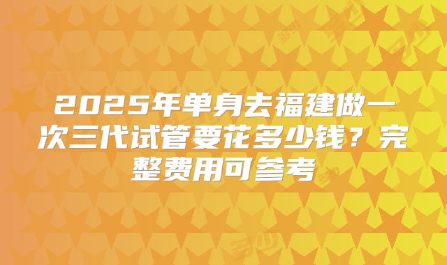 2025年单身去福建做一次三代试管要花多少钱？完整费用可参考