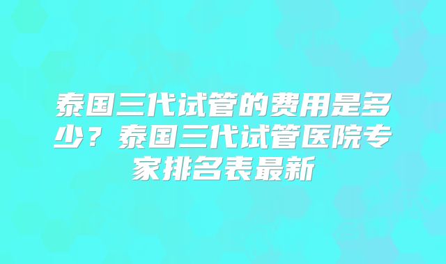 泰国三代试管的费用是多少？泰国三代试管医院专家排名表最新