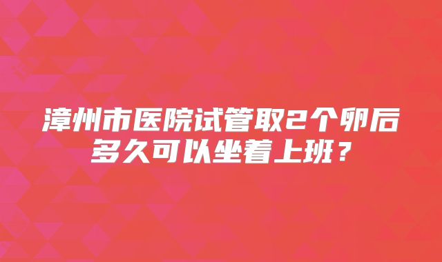 漳州市医院试管取2个卵后多久可以坐着上班？