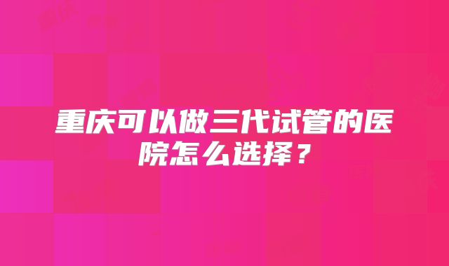 重庆可以做三代试管的医院怎么选择？