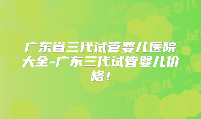 广东省三代试管婴儿医院大全-广东三代试管婴儿价格!