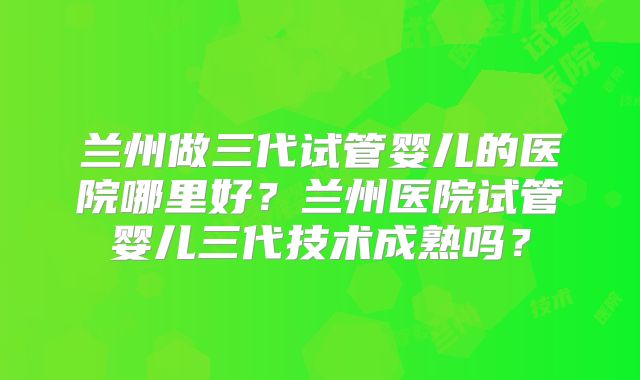 兰州做三代试管婴儿的医院哪里好？兰州医院试管婴儿三代技术成熟吗？