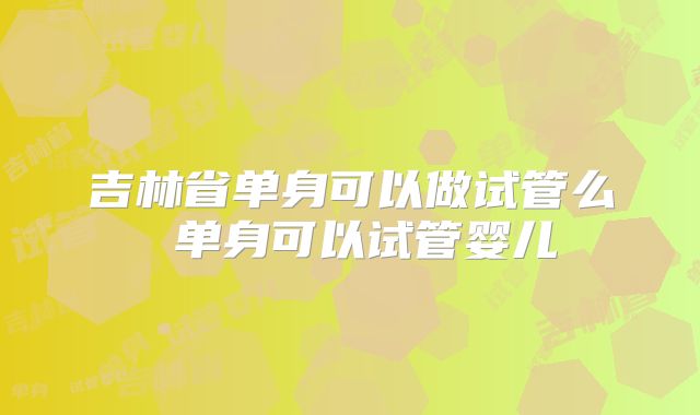 吉林省单身可以做试管么 单身可以试管婴儿