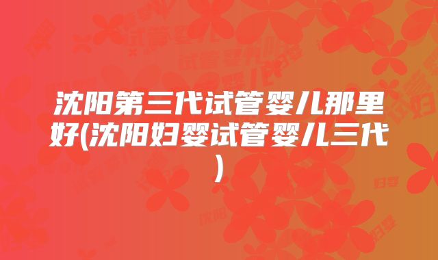 沈阳第三代试管婴儿那里好(沈阳妇婴试管婴儿三代)