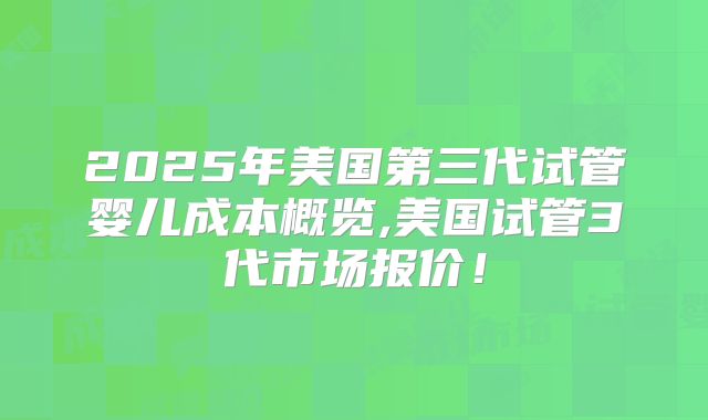 2025年美国第三代试管婴儿成本概览,美国试管3代市场报价！