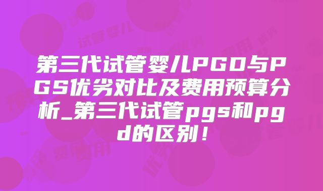 第三代试管婴儿PGD与PGS优劣对比及费用预算分析_第三代试管pgs和pgd的区别！