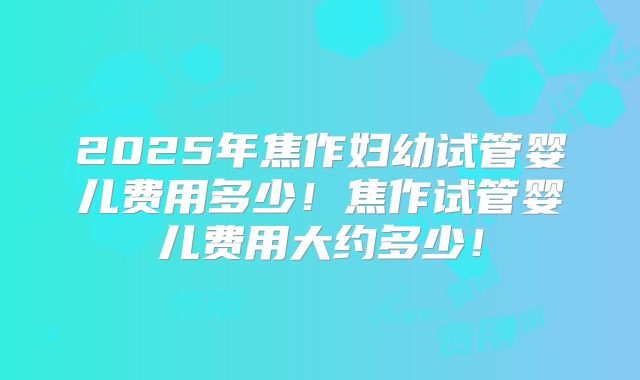 2025年焦作妇幼试管婴儿费用多少!焦作试管婴儿费用大约多少!