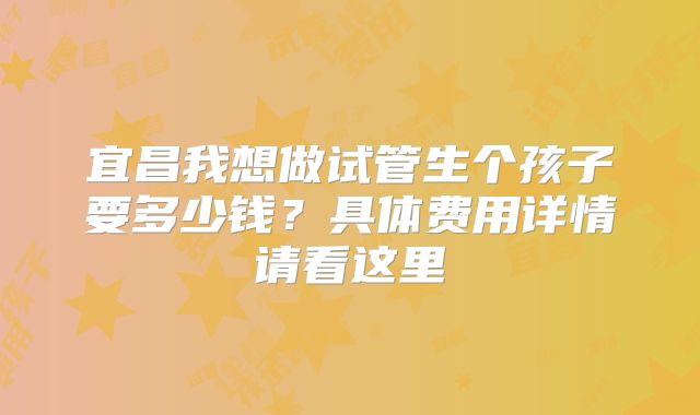 宜昌我想做试管生个孩子要多少钱？具体费用详情请看这里