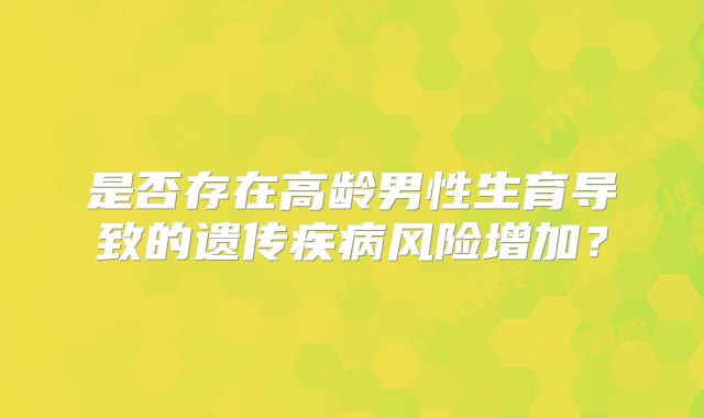 是否存在高龄男性生育导致的遗传疾病风险增加？
