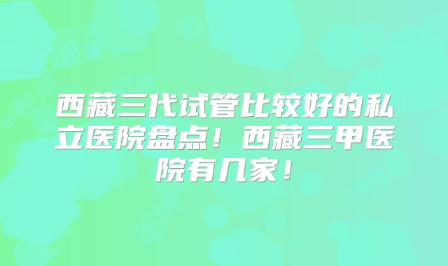 西藏三代试管比较好的私立医院盘点！西藏三甲医院有几家！
