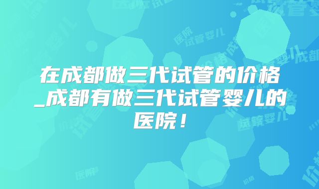 在成都做三代试管的价格_成都有做三代试管婴儿的医院!
