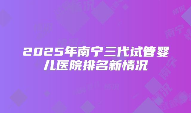 2025年南宁三代试管婴儿医院排名新情况