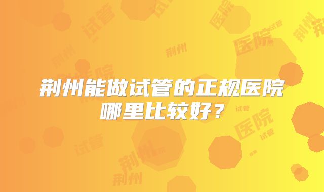 荆州能做试管的正规医院哪里比较好?