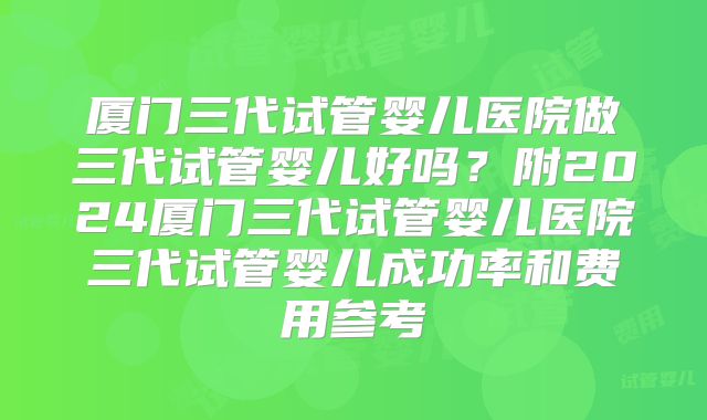 厦门三代试管婴儿医院做三代试管婴儿好吗？附2024厦门三代试管婴儿医院三代试管婴儿成功率和费用参考