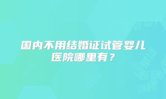 国内不用结婚证试管婴儿医院哪里有？