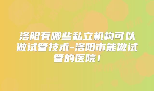 洛阳有哪些私立机构可以做试管技术-洛阳市能做试管的医院！