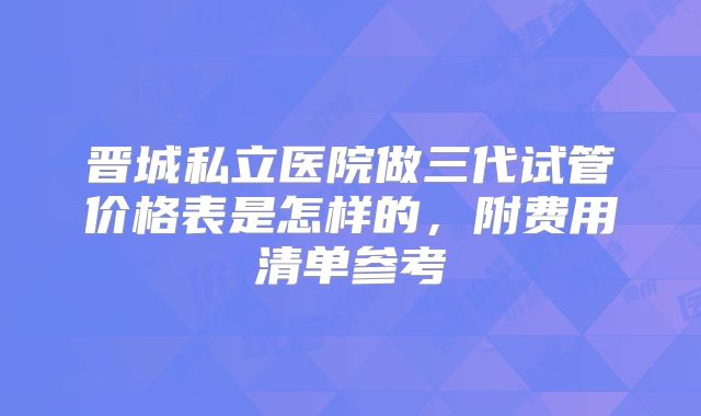 晋城私立医院做三代试管价格表是怎样的，附费用清单参考