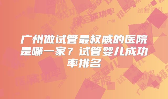 广州做试管最权威的医院是哪一家？试管婴儿成功率排名