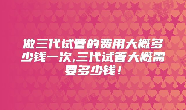 做三代试管的费用大概多少钱一次,三代试管大概需要多少钱!