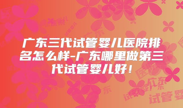 广东三代试管婴儿医院排名怎么样-广东哪里做第三代试管婴儿好！