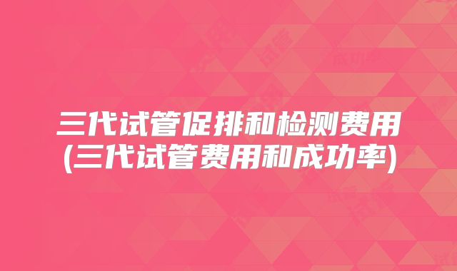 三代试管促排和检测费用(三代试管费用和成功率)