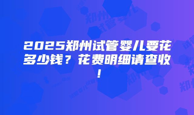 2025郑州试管婴儿要花多少钱？花费明细请查收！