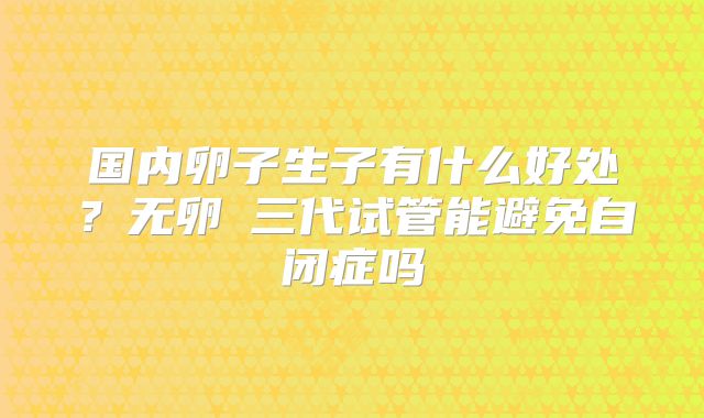 国内卵子生子有什么好处？无卵�三代试管能避免自闭症吗