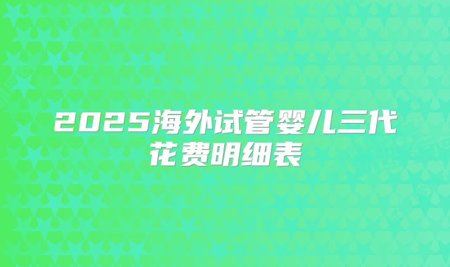 2025海外试管婴儿三代花费明细表